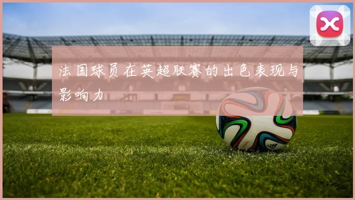 法国球员在英超联赛的出色表现与影响力