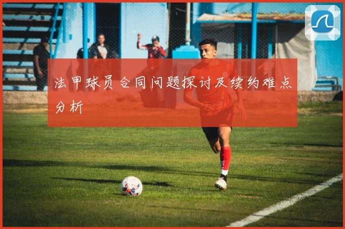 法甲球员合同问题探讨及续约难点分析